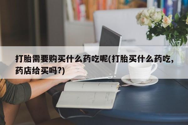 私人卖打胎药联系方式微信qq打胎需要购买什么药吃呢(打胎买什么药吃,药店给买吗?)